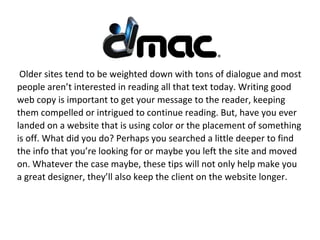 Older sites tend to be weighted down with tons of dialogue and most
people aren’t interested in reading all that text today. Writing good
web copy is important to get your message to the reader, keeping
them compelled or intrigued to continue reading. But, have you ever
landed on a website that is using color or the placement of something
is off. What did you do? Perhaps you searched a little deeper to find
the info that you’re looking for or maybe you left the site and moved
on. Whatever the case maybe, these tips will not only help make you
a great designer, they’ll also keep the client on the website longer.
 