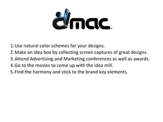 1.Use natural color schemes for your designs.
2.Make an idea box by collecting screen captures of great designs.
3.Attend Advertising and Marketing conferences as well as awards.
4.Go to the movies to come up with the idea mill.
5.Find the harmony and stick to the brand key elements.
 