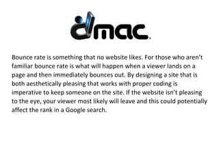 Bounce rate is something that no website likes. For those who aren’t
familiar bounce rate is what will happen when a viewer lands on a
page and then immediately bounces out. By designing a site that is
both aesthetically pleasing that works with proper coding is
imperative to keep someone on the site. If the website isn’t pleasing
to the eye, your viewer most likely will leave and this could potentially
affect the rank in a Google search.
 