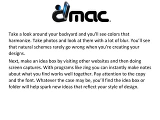 Take a look around your backyard and you’ll see colors that
harmonize. Take photos and look at them with a lot of blur. You’ll see
that natural schemes rarely go wrong when you’re creating your
designs.
Next, make an idea box by visiting other websites and then doing
screen captures. With programs like Jing you can instantly make notes
about what you find works well together. Pay attention to the copy
and the font. Whatever the case may be, you’ll find the idea box or
folder will help spark new ideas that reflect your style of design.
 