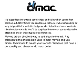 It’s a good idea to attend conferences and clubs when you’re first
starting out. Oftentimes you can learn a lot to see what is trending or
why judges think a website design works. Submit and enter contests
like the Addy Awards. You’d be surprised how much you can learn by
attending one of these types of conferences.
Movies are an excellent way to add ideas to the mill. Pay
attention to the art direction used in most movies and use
similar techniques to create your website. Websites that have a
personality and character do much better.
 