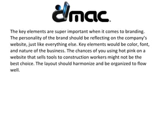 The key elements are super important when it comes to branding.
The personality of the brand should be reflecting on the company’s
website, just like everything else. Key elements would be color, font,
and nature of the business. The chances of you using hot pink on a
website that sells tools to construction workers might not be the
best choice. The layout should harmonize and be organized to flow
well.
 