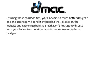 By using these common tips, you’ll become a much better designer
and the business will benefit by keeping their clients on the
website and capturing them as a lead. Don’t hesitate to discuss
with your instructors on other ways to improve your website
designs.
 