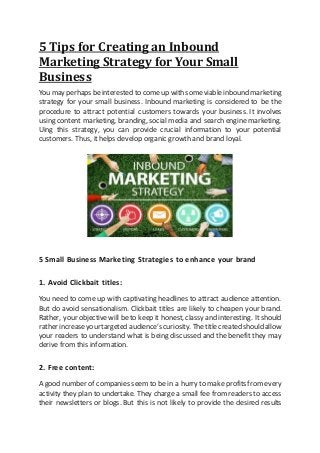 5 Tips for Creating an Inbound
Marketing Strategy for Your Small
Business
You may perhaps beinterested to comeup with someviable inbound marketing
strategy for your small business. Inbound marketing is considered to be the
procedure to attract potential customers towards your business. It involves
using content marketing, branding, social media and search engine marketing.
Uing this strategy, you can provide crucial information to your potential
customers. Thus, it helps develop organic growth and brand loyal.
5 Small Business Marketing Strategies to enhance your brand
1. Avoid Clickbait titles:
You need to come up with captivating headlines to attract audience attention.
But do avoid sensationalism. Clickbait titles are likely to cheapen your brand.
Rather, your objective will be to keep it honest, classy and interesting. Itshould
rather increaseyourtargeted audience’scuriosity. Thetitle created shouldallow
your readers to understand what is being discussed and the benefit they may
derive from this information.
2. Free content:
A good number of companies seem to be in a hurry to make profits from every
activity they plan to undertake. They charge a small fee from readers to access
their newsletters or blogs. But this is not likely to provide the desired results
 