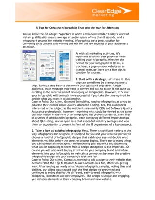 5 Tips for Creating Infographics That Win the War for Attention
You all know the old adage: “A picture is worth a thousand words.” Today’s world of
instant gratification means average attention spans of less than 8 seconds, and a
whopping 4 seconds for website viewing. Infographics are a great solution for
conveying solid content and winning the war for the few seconds of your audience’s
attention.
As with all marketing activities, it’s
important to follow best practices when
crafting your infographic. Whether the
format for your infographic is HTML, a
brochure, a page on your website or an
internal message, here are a five tips to
consider for success:
1. Start with a strategy. Let’s face it – this
step can sometimes be a tempting one to
skip. Taking a step back to determine your goals and objectives, target
audience, main messages you want to convey and call to action is not quite as
exciting as the creative end of developing an infographic. However, it IS true:
your infographic will be much more successful if you take the time up front to
decide what you want it to accomplish.
Case in Point: Our client, Galmont Consulting, is using infographics as a way to
educate their clients about Quality Assurance Testing. Yes, this audience is
interested in the subject as the recipients are mainly CIOs and Software Quality
Assurance professionals, however – receiving what could be viewed as the same
old information in the form of an infographic has proven successful. Their first
of a series of scheduled infographics, each conveying different important tips
about QA testing, saw an open rate that exceeded industry averages and won
them an opportunity to present in front of the IT department of a key prospect.
2. Take a look at existing infographics first. There is significant variety in the
way infographics are designed. It’s helpful for you and your creative partner to
choose a handful of infographic designs that catch your eye and decide what
elements you like before the creative process begins. There are so many things
you can do with an infographic – remembering your audience and discerning
what will be appealing to them from a design standpoint is also important. Of
course you will also want to pay attention to your company brand and infuse
elements into your infographic to maintain a connection between the creative
infographic design and your company’s look and feel.
Case in Point: Our client, Consultis, wanted to add a page to their website that
demonstrated the Top 10 Reasons to use Consultis in a fun, attention-getting
way. After sending us nearly a half dozen infographic samples, noting likes and
dislikes, our client was pleased with the first design we presented and
continues to enjoy sharing this different, easy-to-read infographic with
prospects, candidates and new employees. The design is unique and engaging,
yet includes elements of their company brand and new website.

 