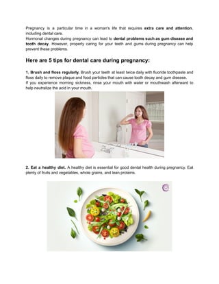 Pregnancy is a particular time in a woman's life that requires extra care and attention,
including dental care.
Hormonal changes during pregnancy can lead to dental problems such as gum disease and
tooth decay. However, properly caring for your teeth and gums during pregnancy can help
prevent these problems.
Here are 5 tips for dental care during pregnancy:
1. Brush and floss regularly. Brush your teeth at least twice daily with fluoride toothpaste and
floss daily to remove plaque and food particles that can cause tooth decay and gum disease.
If you experience morning sickness, rinse your mouth with water or mouthwash afterward to
help neutralize the acid in your mouth.
2. Eat a healthy diet. A healthy diet is essential for good dental health during pregnancy. Eat
plenty of fruits and vegetables, whole grains, and lean proteins.
 