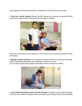 Avoid sugary and acidic foods and drinks, increasing the risk of tooth decay and erosion.
3. Visit your dentist regularly. Regular dental checkups and cleanings are essential during
pregnancy to prevent dental problems and maintain good oral health.
.
Inform your dentist that you are pregnant so that they can take necessary precautions during
the checkup
4. Manage morning sickness. If you experience morning sickness, try rinsing your mouth with
water or mouthwash afterward to help neutralize the acid in your mouth.
You can also try eating small, frequent meals daily to reduce nausea and vomiting.
5. Avoid dental procedures during the first trimester. If possible, avoid dental procedures
during the first trimester of pregnancy, when the baby's organs develop and are most vulnerable
 