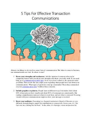 5 Tips For Effective Transaction
Communications
Almost everything we do involves some form of communication. But when it comes to business,
our communication are vital. So where to start?
1. Know your strengths and weaknesses. Ask the opinion of someone who can be
completely honest with you about your strengths and where you really stink. If you need
help, go to communications skills quiz. Even if you don’t submit it, the questions make
you think. Then review the last couple years regarding what people have said about your
communications. What types of questions come up consistently? Have they commented
on your communication style? Address those concerns.
2. Include graphics or pictures. People learn in different ways, but studies show about
80% of men process best visually and about 50% of women process emotionally. Our
reading comprehension increases when we read, hear, and see what is conveyed. So using
visuals with your communications improves how your message is received.
3. Know your audience. Presenting to a financial institution’s Board of Directors is very
different from pitching to angels for contributions to a non-profit. In one case, it’s “the
facts ma’am, nothing but the facts.” In the other, it’s sharing a vision and passion for
 