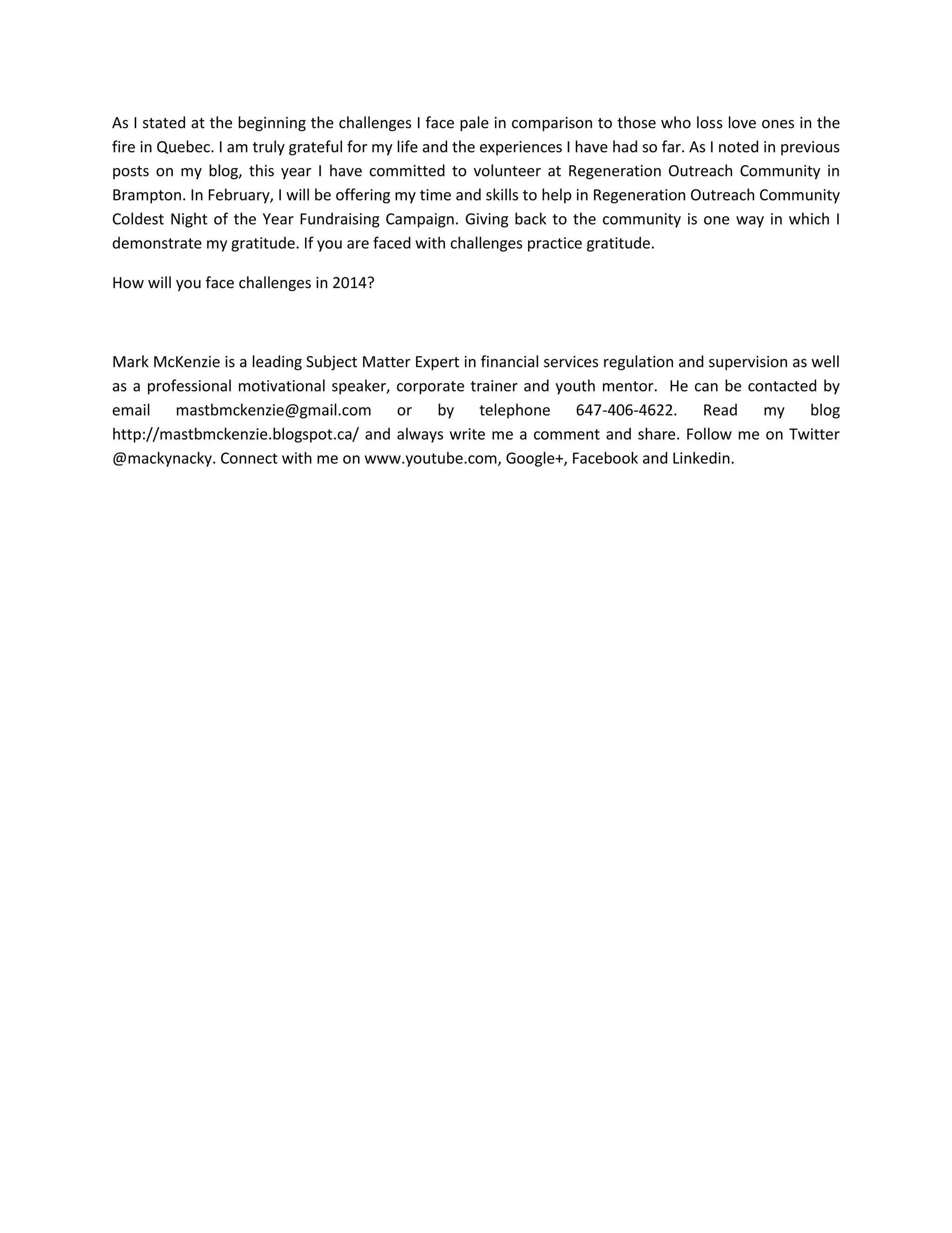 As I stated at the beginning the challenges I face pale in comparison to those who loss love ones in the
fire in Quebec. I am truly grateful for my life and the experiences I have had so far. As I noted in previous
posts on my blog, this year I have committed to volunteer at Regeneration Outreach Community in
Brampton. In February, I will be offering my time and skills to help in Regeneration Outreach Community
Coldest Night of the Year Fundraising Campaign. Giving back to the community is one way in which I
demonstrate my gratitude. If you are faced with challenges practice gratitude.
How will you face challenges in 2014?

Mark McKenzie is a leading Subject Matter Expert in financial services regulation and supervision as well
as a professional motivational speaker, corporate trainer and youth mentor. He can be contacted by
email mastbmckenzie@gmail.com or by telephone 647-406-4622. Read my blog
http://mastbmckenzie.blogspot.ca/ and always write me a comment and share. Follow me on Twitter
@mackynacky. Connect with me on www.youtube.com, Google+, Facebook and Linkedin.

 