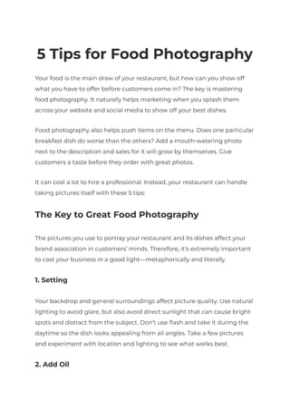 5 Tips for Food Photography
Your food is the main draw of your restaurant, but how can you show off
what you have to offer before customers come in? The key is mastering
food photography. It naturally helps marketing when you splash them
across your website and social media to show off your best dishes.
Food photography also helps push items on the menu. Does one particular
breakfast dish do worse than the others? Add a mouth-watering photo
next to the description and sales for it will grow by themselves. Give
customers a taste before they order with great photos.
It can cost a lot to hire a professional. Instead, your restaurant can handle
taking pictures itself with these 5 tips:
The Key to Great Food Photography
The pictures you use to portray your restaurant and its dishes affect your
brand association in customers’ minds. Therefore, it’s extremely important
to cast your business in a good light—metaphorically and literally.
1. Setting
Your backdrop and general surroundings affect picture quality. Use natural
lighting to avoid glare, but also avoid direct sunlight that can cause bright
spots and distract from the subject. Don’t use flash and take it during the
daytime so the dish looks appealing from all angles. Take a few pictures
and experiment with location and lighting to see what works best.
2. Add Oil
 