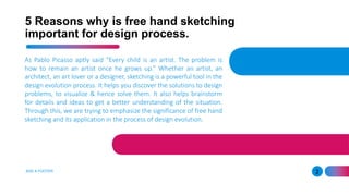 5 Reasons why is free hand sketching
important for design process.
As Pablo Picasso aptly said “Every child is an artist. The problem is
how to remain an artist once he grows up.” Whether an artist, an
architect, an art lover or a designer, sketching is a powerful tool in the
design evolution process. It helps you discover the solutions to design
problems, to visualize & hence solve them. It also helps brainstorm
for details and ideas to get a better understanding of the situation.
Through this, we are trying to emphasize the significance of free hand
sketching and its application in the process of design evolution.
ADD A FOOTER 2
 
