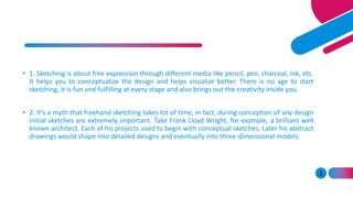 3
• 1. Sketching is about free expression through different media like pencil, pen, charcoal, ink, etc.
It helps you to conceptualize the design and helps visualize better. There is no age to start
sketching, it is fun and fulfilling at every stage and also brings out the creativity inside you.
• 2. It’s a myth that freehand sketching takes lot of time, in fact, during conception of any design
initial sketches are extremely important. Take Frank Lloyd Wright, for example, a brilliant well
known architect. Each of his projects used to begin with conceptual sketches. Later his abstract
drawings would shape into detailed designs and eventually into three-dimensional models.
 