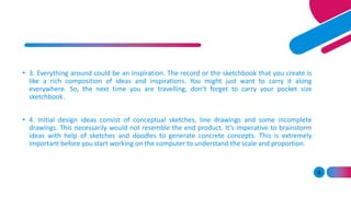 4
• 3. Everything around could be an inspiration. The record or the sketchbook that you create is
like a rich composition of ideas and inspirations. You might just want to carry it along
everywhere. So, the next time you are travelling, don’t forget to carry your pocket size
sketchbook.
• 4. Initial design ideas consist of conceptual sketches, line drawings and some incomplete
drawings. This necessarily would not resemble the end product. It’s imperative to brainstorm
ideas with help of sketches and doodles to generate concrete concepts. This is extremely
important before you start working on the computer to understand the scale and proportion.
 