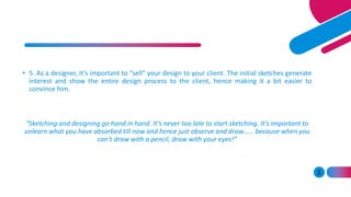 5
• 5. As a designer, it’s important to “sell” your design to your client. The initial sketches generate
interest and show the entire design process to the client, hence making it a bit easier to
convince him.
“Sketching and designing go hand in hand. It’s never too late to start sketching. It’s important to
unlearn what you have absorbed till now and hence just observe and draw…… because when you
can’t draw with a pencil, draw with your eyes!”
 