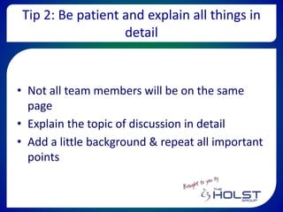 Tip 2: Be patient and explain all things in
detail
• Not all team members will be on the same
page
• Explain the topic of discussion in detail
• Add a little background & repeat all important
points
 