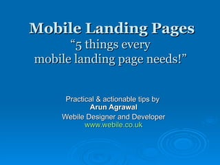 Mobile Landing Pages “5 things every  mobile landing page needs!”  Practical & actionable tips by  Arun Agrawal Webile Designer and Developer www.webile.co.uk 