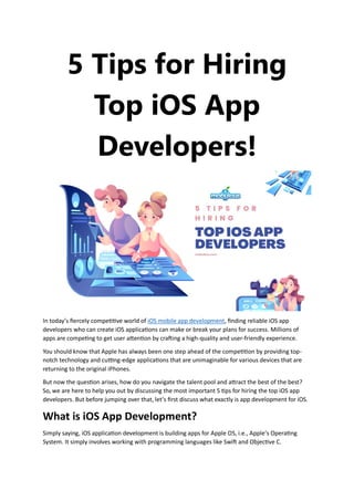 5 Tips for Hiring
Top iOS App
Developers!
In today’s fiercely competitive world of iOS mobile app development, finding reliable iOS app
developers who can create iOS applications can make or break your plans for success. Millions of
apps are competing to get user attention by crafting a high-quality and user-friendly experience.
You should know that Apple has always been one step ahead of the competition by providing top-
notch technology and cutting-edge applications that are unimaginable for various devices that are
returning to the original iPhones.
But now the question arises, how do you navigate the talent pool and attract the best of the best?
So, we are here to help you out by discussing the most important 5 tips for hiring the top iOS app
developers. But before jumping over that, let’s first discuss what exactly is app development for iOS.
What is iOS App Development?
Simply saying, iOS application development is building apps for Apple OS, i.e., Apple’s Operating
System. It simply involves working with programming languages like Swift and Objective C.
 