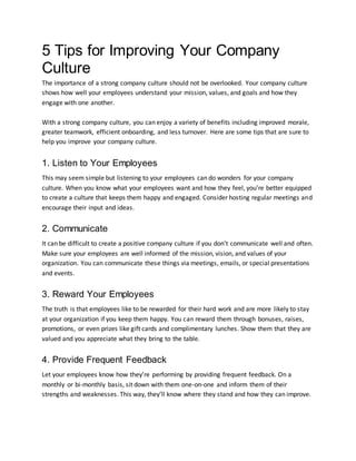 5 Tips for Improving Your Company
Culture
The importance of a strong company culture should not be overlooked. Your company culture
shows how well your employees understand your mission, values, and goals and how they
engage with one another.
With a strong company culture, you can enjoy a variety of benefits including improved morale,
greater teamwork, efficient onboarding, and less turnover. Here are some tips that are sure to
help you improve your company culture.
1. Listen to Your Employees
This may seem simple but listening to your employees can do wonders for your company
culture. When you know what your employees want and how they feel, you’re better equipped
to create a culture that keeps them happy and engaged. Consider hosting regular meetings and
encourage their input and ideas.
2. Communicate
It can be difficult to create a positive company culture if you don’t communicate well and often.
Make sure your employees are well informed of the mission, vision, and values of your
organization. You can communicate these things via meetings, emails, or special presentations
and events.
3. Reward Your Employees
The truth is that employees like to be rewarded for their hard work and are more likely to stay
at your organization if you keep them happy. You can reward them through bonuses, raises,
promotions, or even prizes like gift cards and complimentary lunches. Show them that they are
valued and you appreciate what they bring to the table.
4. Provide Frequent Feedback
Let your employees know how they’re performing by providing frequent feedback. On a
monthly or bi-monthly basis, sit down with them one-on-one and inform them of their
strengths and weaknesses. This way, they’ll know where they stand and how they can improve.
 