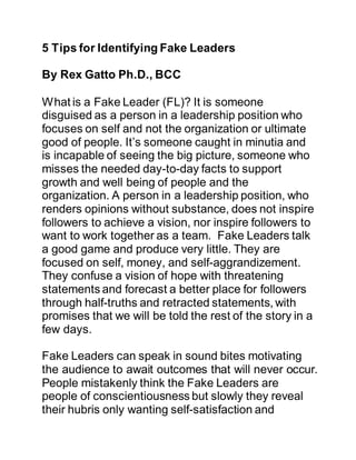 5 Tips for Identifying Fake Leaders
By Rex Gatto Ph.D., BCC
What is a Fake Leader (FL)? It is someone
disguised as a person in a leadership position who
focuses on self and not the organization or ultimate
good of people. It’s someone caught in minutia and
is incapable of seeing the big picture, someone who
misses the needed day-to-day facts to support
growth and well being of people and the
organization. A person in a leadership position, who
renders opinions without substance, does not inspire
followers to achieve a vision, nor inspire followers to
want to work together as a team. Fake Leaders talk
a good game and produce very little. They are
focused on self, money, and self-aggrandizement.
They confuse a vision of hope with threatening
statements and forecast a better place for followers
through half-truths and retracted statements, with
promises that we will be told the rest of the story in a
few days.
Fake Leaders can speak in sound bites motivating
the audience to await outcomes that will never occur.
People mistakenly think the Fake Leaders are
people of conscientiousness but slowly they reveal
their hubris only wanting self-satisfaction and
 