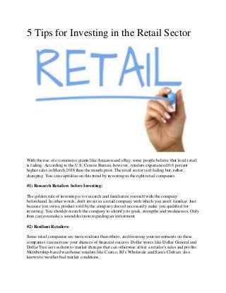 5 Tips for Investing in the Retail Sector
With the rise of e-commerce giants like Amazon and eBay, some people believe that local retail
is fading. According to the U.S. Census Bureau, however, retailers experienced 0.6 percent
higher sales in March 2018 than the month prior. The retail sector isn't fading but, rather,
changing. You can capitalize on this trend by investing in the right retail companies.
#1) Research Retailers before Investing:
The golden rule of investing is to research and familiarize yourself with the company
beforehand. In other words, don't invest in a retail company with which you aren't familiar. Just
because you own a product sold by the company doesn't necessarily make you qualified for
investing. You should research the company to identify its goals, strengths and weaknesses. Only
then can you make a sound decision regarding an investment.
#2) Resilient Retailers:
Some retail companies are more resilient than others, and focusing your investments on these
companies can increase your chances of financial success. Dollar stores like Dollar General and
Dollar Tree are resilient to market changes that can otherwise affect a retailer's sales and profits.
Membership-based warehouse retailers like Costco, BJ's Wholesale and Sam's Club are also
known to weather bad market conditions.
 