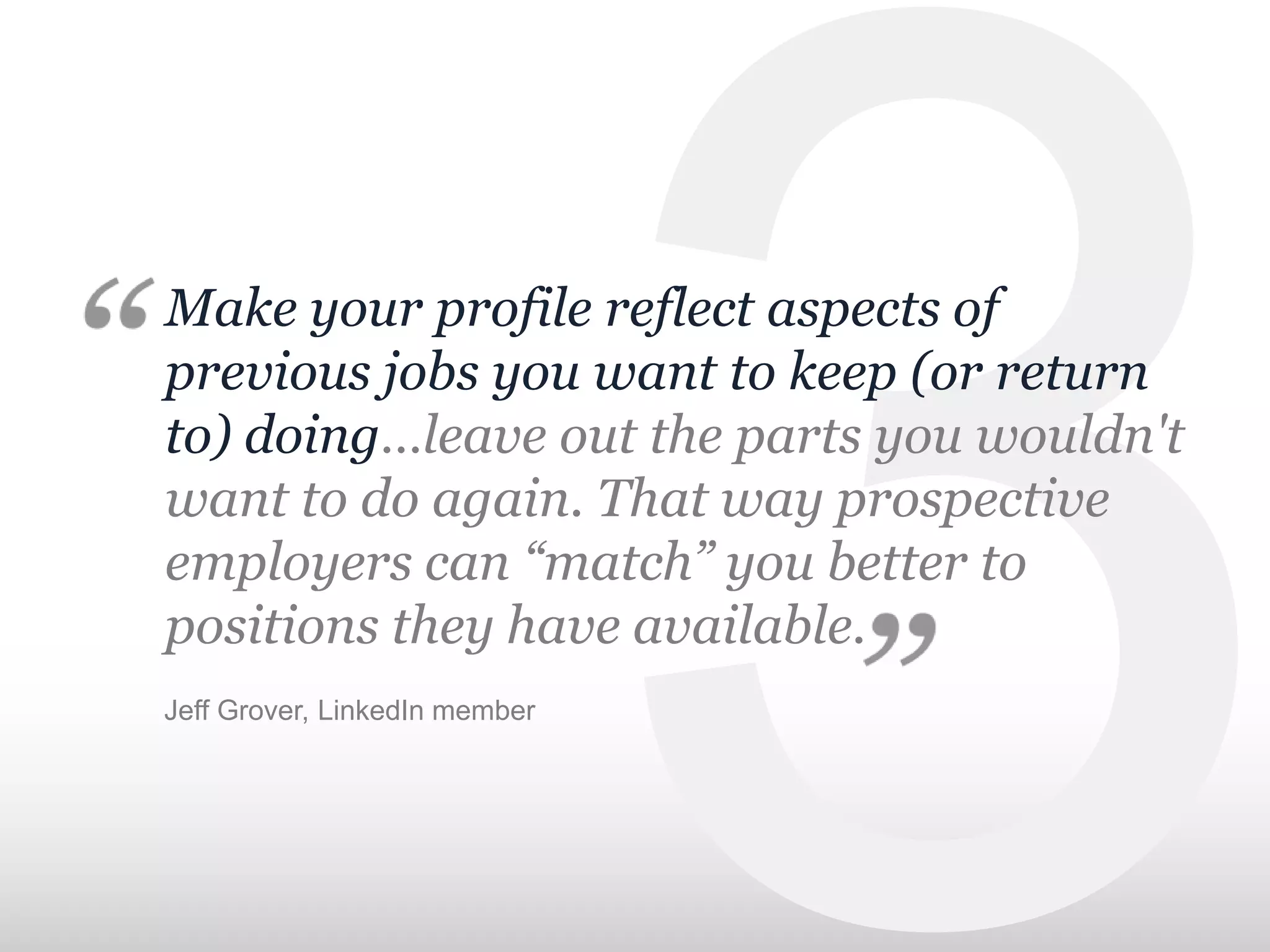 Make your profile reflect aspects of
previous jobs you want to keep (or return
to) doing…leave out the parts you wouldn't
want to do again. That way prospective
employers can “match” you better to
positions they have available.
Jeff Grover, LinkedIn member
 