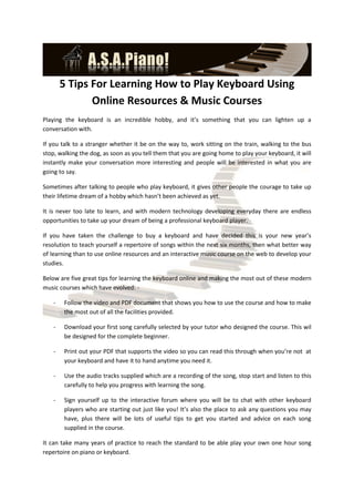5 Tips For Learning How to Play Keyboard Using
               Online Resources & Music Courses
Playing the keyboard is an incredible hobby, and it’s something that you can lighten up a
conversation with.

If you talk to a stranger whether it be on the way to, work sitting on the train, walking to the bus
stop, walking the dog, as soon as you tell them that you are going home to play your keyboard, it will
instantly make your conversation more interesting and people will be interested in what you are
going to say.

Sometimes after talking to people who play keyboard, it gives other people the courage to take up
their lifetime dream of a hobby which hasn’t been achieved as yet.

It is never too late to learn, and with modern technology developing everyday there are endless
opportunities to take up your dream of being a professional keyboard player.

If you have taken the challenge to buy a keyboard and have decided this is your new year’s
resolution to teach yourself a repertoire of songs within the next six months, then what better way
of learning than to use online resources and an interactive music course on the web to develop your
studies.

Below are five great tips for learning the keyboard online and making the most out of these modern
music courses which have evolved: -

    -   Follow the video and PDF document that shows you how to use the course and how to make
        the most out of all the facilities provided.

    -   Download your first song carefully selected by your tutor who designed the course. This wil
        be designed for the complete beginner.

    -   Print out your PDF that supports the video so you can read this through when you’re not at
        your keyboard and have it to hand anytime you need it.

    -   Use the audio tracks supplied which are a recording of the song, stop start and listen to this
        carefully to help you progress with learning the song.

    -   Sign yourself up to the interactive forum where you will be to chat with other keyboard
        players who are starting out just like you! It’s also the place to ask any questions you may
        have, plus there will be lots of useful tips to get you started and advice on each song
        supplied in the course.

It can take many years of practice to reach the standard to be able play your own one hour song
repertoire on piano or keyboard.
 