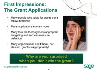First Impressions:
The Grant Applications
 • Many people who apply for grants don’t
   follow directions

 • Many applications contain typos

 • Many lack the thoroughness of program
   budgeting and success measure
   definition

 • Many organizations don’t thank, nor
   steward, grantors appropriately!


             Why are you surprised
          when you don’t win the grant?

                                 18
 