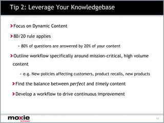 Tip 2: Leverage Your Knowledgebase

 Focus on Dynamic Content

 80/20 rule applies

   • 80% of questions are answered by 20% of your content

 Outline workflow specifically around mission-critical, high volume
content

    • e.g. New policies affecting customers, product recalls, new products

 Find the balance between perfect and timely content

 Develop a workflow to drive continuous improvement




                                                                             13
 