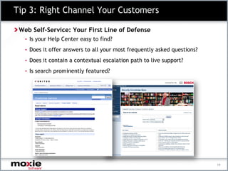 Tip 3: Right Channel Your Customers

 Web Self-Service: Your First Line of Defense
   • Is your Help Center easy to find?

   • Does it offer answers to all your most frequently asked questions?

   • Does it contain a contextual escalation path to live support?

   • Is search prominently featured?




                                                                          19
 