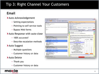 Tip 3: Right Channel Your Customers

Email
 Auto Acknowledgement
   • Setting expectations
   • Pointing to self-service tools
   • Bypass Web forms

 Auto Response with auto-close
   • 100% accurate?
   • Describe escalation methods

 Auto Suggest
   • Multiple questions
   • Customer history or data

 Auto Delete
   • Thank you
   • Customer history or data

                                      20
 