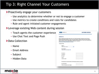 Tip 3: Right Channel Your Customers
 Proactively engage your customers
   • Use analytics to determine whether or not to engage a customer
   • Use metrics to create conditions and rules for candidates
   • Rule and agent initiated customer engagements

 Leverage existing Web content during session
   • Teach agents the customer experience
   • Use Chat Text and Page Push

 Data Collection
   • Name
   • Email Address
   • Subject
   • Hidden Data




                                                                      22
 