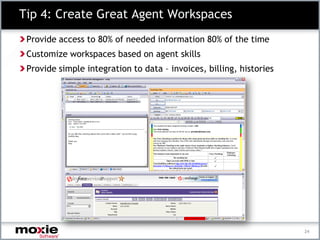 Tip 4: Create Great Agent Workspaces
 Provide access to 80% of needed information 80% of the time
 Customize workspaces based on agent skills
 Provide simple integration to data – invoices, billing, histories




                                                                     24
 