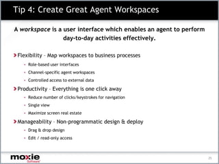 Tip 4: Create Great Agent Workspaces

A workspace is a user interface which enables an agent to perform
                 day-to-day activities effectively.

 Flexibility – Map workspaces to business processes
   • Role-based user interfaces

   • Channel-specific agent workspaces

   • Controlled access to external data

 Productivity – Everything is one click away
   • Reduce number of clicks/keystrokes for navigation

   • Single view

   • Maximize screen real estate

 Manageability – Non-programmatic design & deploy
   • Drag & drop design

   • Edit / read-only access




                                                                    25
 