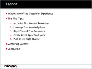 Agenda

 Importance of the Customer Experience
 The Five Tips:
   1. Maximize First Contact Resolution
   2. Leverage Your Knowledgebase
   3. Right Channel Your Customers
   4. Create Great Agent Workspaces
   5. Push to the Right Channel

 Measuring Success
 Conclusion




                                          3
 