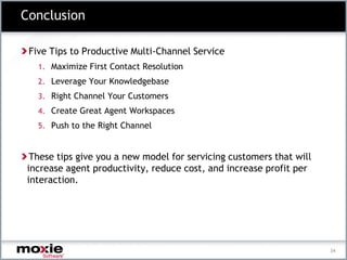 Conclusion

 Five Tips to Productive Multi-Channel Service
   1. Maximize First Contact Resolution
   2. Leverage Your Knowledgebase
   3. Right Channel Your Customers
   4. Create Great Agent Workspaces
   5. Push to the Right Channel



 These tips give you a new model for servicing customers that will
increase agent productivity, reduce cost, and increase profit per
interaction.




                                                                     34
 
