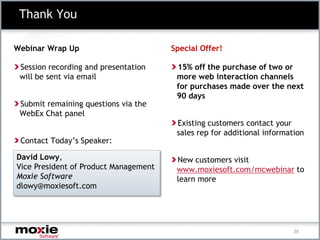 Thank You

Webinar Wrap Up                        Special Offer!

 Session recording and presentation     15% off the purchase of two or
 will be sent via email                 more web interaction channels
                                        for purchases made over the next
                                        90 days
 Submit remaining questions via the
 WebEx Chat panel
                                        Existing customers contact your
                                        sales rep for additional information
 Contact Today’s Speaker:

David Lowy,                             New customers visit
Vice President of Product Management    www.moxiesoft.com/mcwebinar to
Moxie Software                          learn more
dlowy@moxiesoft.com




                                                                         35
 