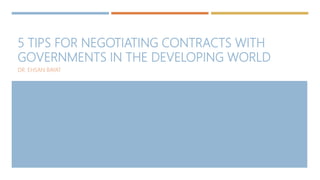 5 TIPS FOR NEGOTIATING CONTRACTS WITH
GOVERNMENTS IN THE DEVELOPING WORLD
DR. EHSAN BAYAT
 
