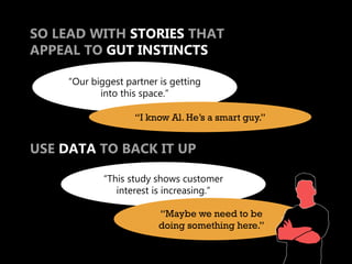 SO LEAD WITH STORIES THAT
APPEAL TO GUT INSTINCTS

     “Our biggest partner is getting
            into this space.”

                    “I know Al. He’s a smart guy.”


USE DATA TO BACK IT UP

             “This study shows customer
                interest is increasing.”

                          “Maybe we need to be
                          doing something here.”
 