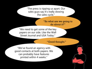 “The press is ripping us apart. Our
           sales guys say it’s really slowing
                   the sales cycle.”

                         “So what are we going to
                              do about it?”
   “We need to get some of the key
   papers on our side. Like the Wall
    Street Journal and USA Today.”

                            “Good thought.”

  “We’ve found an agency with
good contacts at both papers. We
   can probably have features
    printed within 4 weeks.”
 