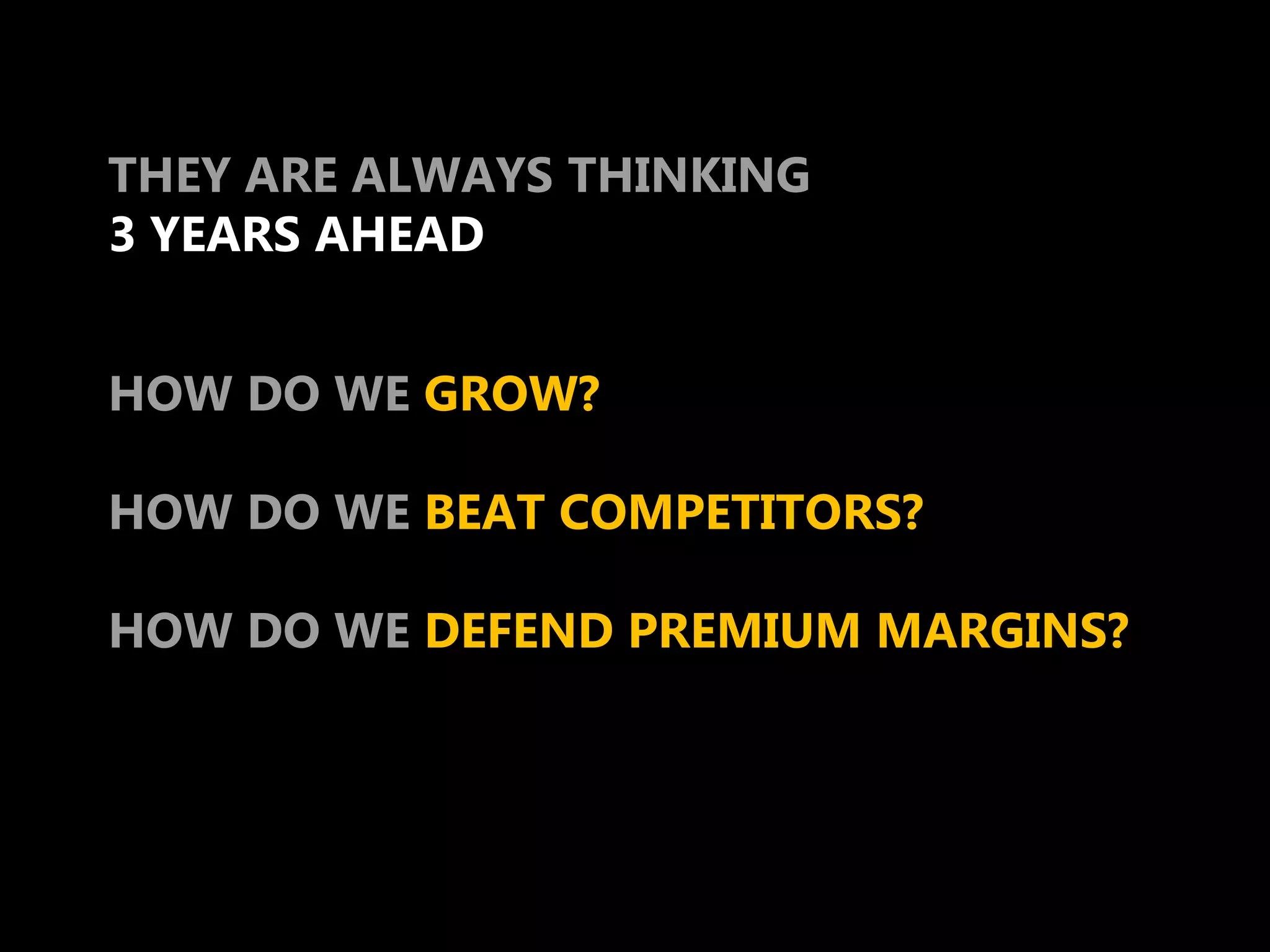 THEY ARE ALWAYS THINKING
3 YEARS AHEAD


HOW DO WE GROW?

HOW DO WE BEAT COMPETITORS?

HOW DO WE DEFEND PREMIUM MARGINS?
 
