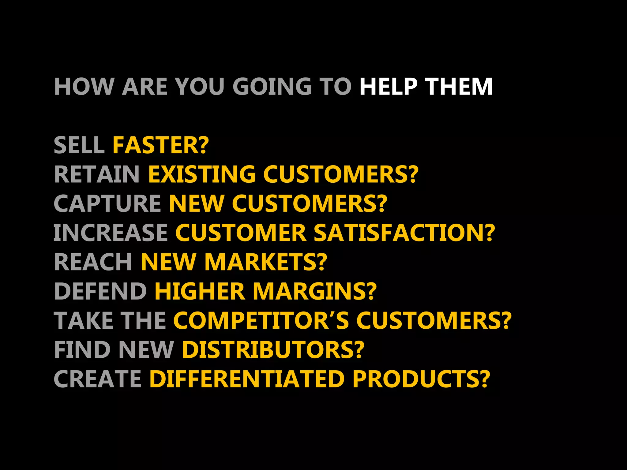 HOW ARE YOU GOING TO HELP THEM

SELL FASTER?
RETAIN EXISTING CUSTOMERS?
CAPTURE NEW CUSTOMERS?
INCREASE CUSTOMER SATISFACTION?
REACH NEW MARKETS?
DEFEND HIGHER MARGINS?
TAKE THE COMPETITOR’S CUSTOMERS?
FIND NEW DISTRIBUTORS?
CREATE DIFFERENTIATED PRODUCTS?
 