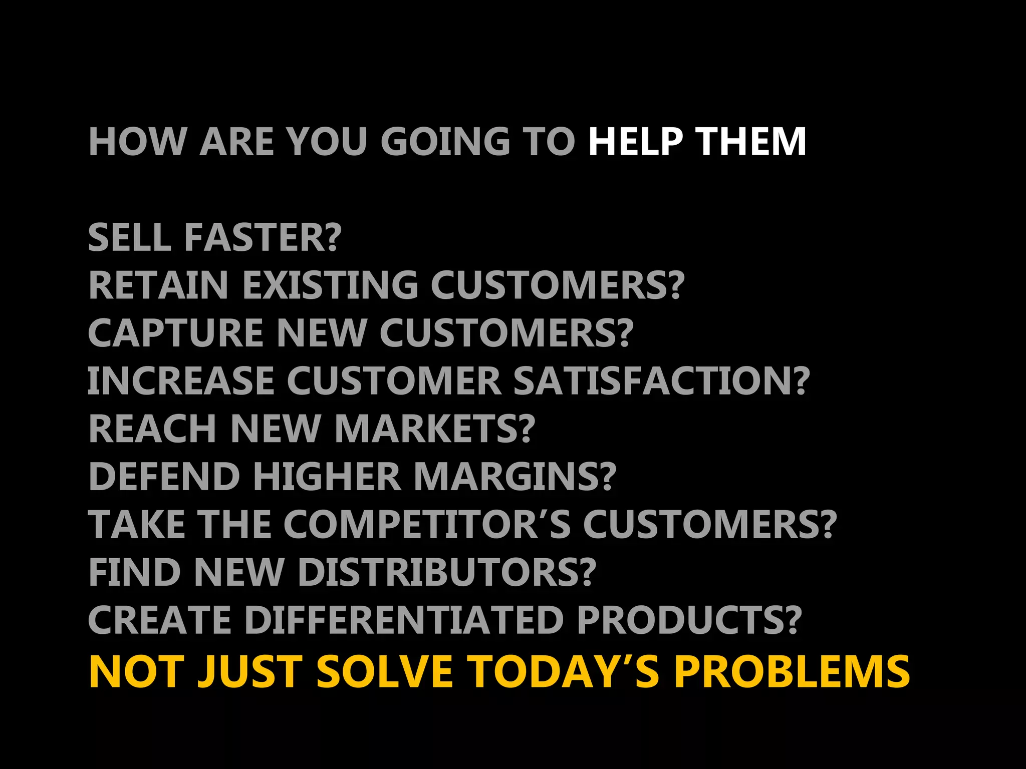 HOW ARE YOU GOING TO HELP THEM

SELL FASTER?
RETAIN EXISTING CUSTOMERS?
CAPTURE NEW CUSTOMERS?
INCREASE CUSTOMER SATISFACTION?
REACH NEW MARKETS?
DEFEND HIGHER MARGINS?
TAKE THE COMPETITOR’S CUSTOMERS?
FIND NEW DISTRIBUTORS?
CREATE DIFFERENTIATED PRODUCTS?
NOT JUST SOLVE TODAY’S PROBLEMS
 