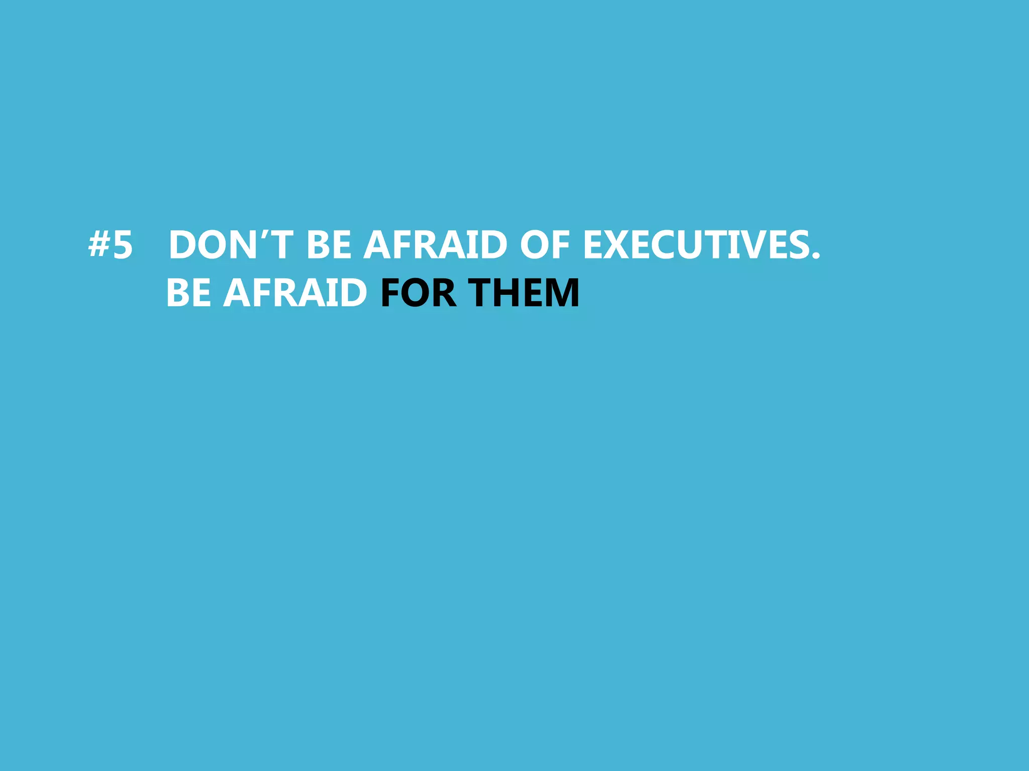 #5 DON’T BE AFRAID OF EXECUTIVES.
   BE AFRAID FOR THEM
 