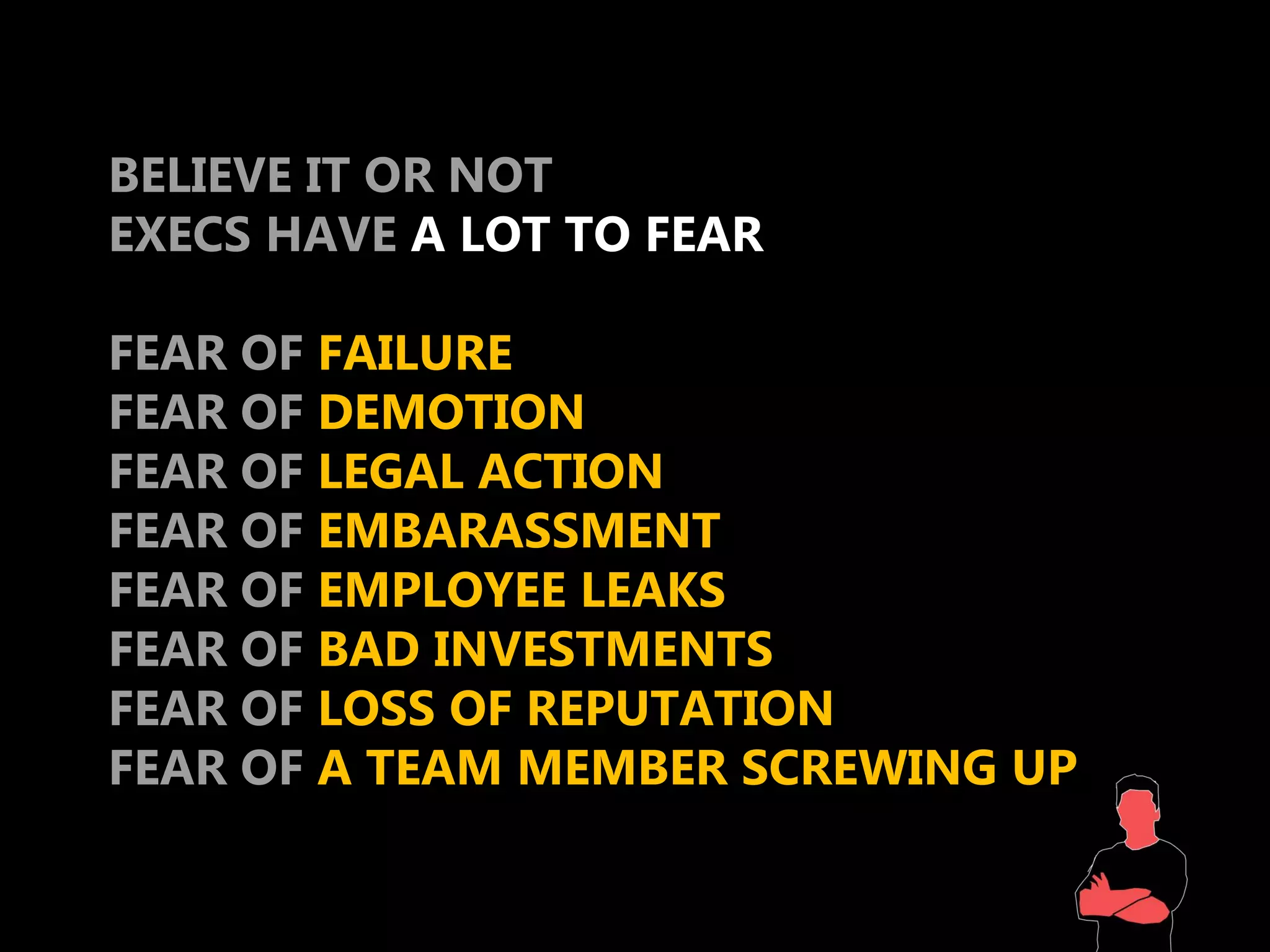 BELIEVE IT OR NOT
EXECS HAVE A LOT TO FEAR

FEAR OF FAILURE
FEAR OF DEMOTION
FEAR OF LEGAL ACTION
FEAR OF EMBARASSMENT
FEAR OF EMPLOYEE LEAKS
FEAR OF BAD INVESTMENTS
FEAR OF LOSS OF REPUTATION
FEAR OF A TEAM MEMBER SCREWING UP
 