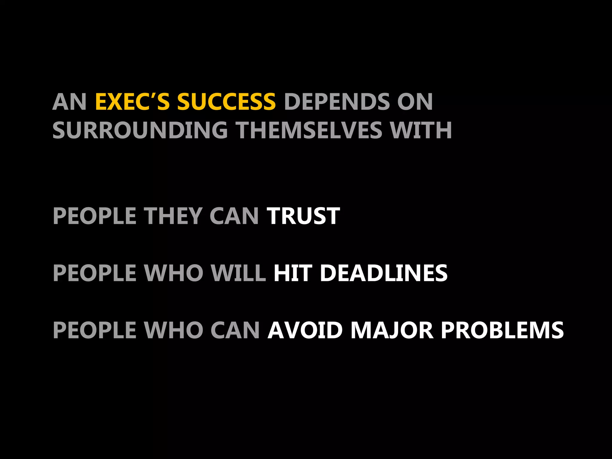 AN EXEC’S SUCCESS DEPENDS ON
SURROUNDING THEMSELVES WITH


PEOPLE THEY CAN TRUST

PEOPLE WHO WILL HIT DEADLINES

PEOPLE WHO CAN AVOID MAJOR PROBLEMS
 