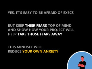 YES, IT’S EASY TO BE AFRAID OF EXECS


BUT KEEP THEIR FEARS TOP OF MIND
AND SHOW HOW YOUR PROJECT WILL
HELP TAKE THOSE FEARS AWAY


THIS MINDSET WILL
REDUCE YOUR OWN ANXIETY
 
