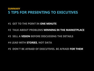 SUMMARY
5 TIPS FOR PRESENTING TO EXECUTIVES

#1 GET TO THE POINT IN ONE MINUTE

#2 TALK ABOUT PROBLEMS WINNING IN THE MARKETPLACE

#3 SELL A VISION BEFORE DISCUSSING THE DETAILS


       tips for presenting to
#4 LEAD WITH STORIES, NOT DATA




       EXECUTIVES
#5 DON’T BE AFRAID OF EXECUTIVES. BE AFRAID FOR THEM
 