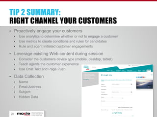 TIP 2 SUMMARY:
RIGHT CHANNEL YOUR CUSTOMERS
• Proactively engage your customers
•
•
•

Use analytics to determine whether or not to engage a customer
Use metrics to create conditions and rules for candidates
Rule and agent initiated customer engagements

• Leverage existing Web content during session
•
•
•

Consider the customers device type (mobile, desktop, tablet)
Teach agents the customer experience
Use Chat Text and Page Push

• Data Collection
•
•
•
•

20

Name
Email Address
Subject
Hidden Data

PROPRIETARY &
CONFIDENTIAL

 