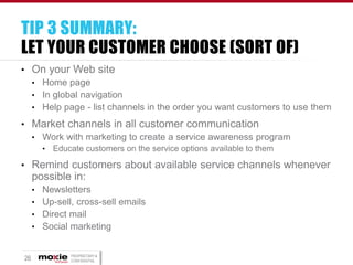 TIP 3 SUMMARY:
LET YOUR CUSTOMER CHOOSE (SORT OF)
• On your Web site
• Home page
• In global navigation
• Help page - list channels in the order you want customers to use them
• Market channels in all customer communication
• Work with marketing to create a service awareness program
•

Educate customers on the service options available to them

• Remind customers about available service channels whenever

possible in:
• Newsletters
• Up-sell, cross-sell emails
• Direct mail
• Social marketing

26

PROPRIETARY &
CONFIDENTIAL

 
