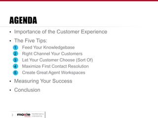 AGENDA
• Importance of the Customer Experience

• The Five Tips:
1
Feed Your Knowledgebase
2
Right Channel Your Customers
3
Let Your Customer Choose (Sort Of)
4
Maximize First Contact Resolution
5
Create Great Agent Workspaces
• Measuring Your Success

• Conclusion

3

PROPRIETARY &
CONFIDENTIAL

 